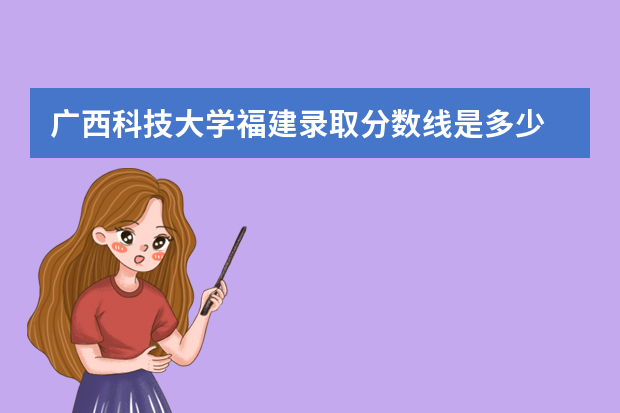 广西科技大学福建录取分数线是多少 广西科技大学福建招生人数多少